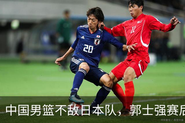 中国男篮不敌日本队，郭士强赛后发声